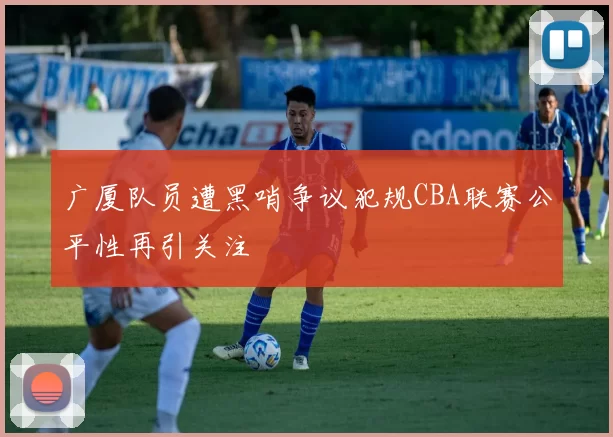 广厦队员遭黑哨争议犯规CBA联赛公平性再引关注