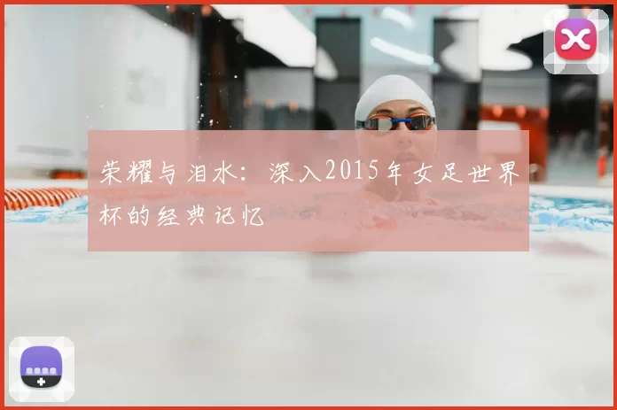 荣耀与泪水：深入2015年女足世界杯的经典记忆