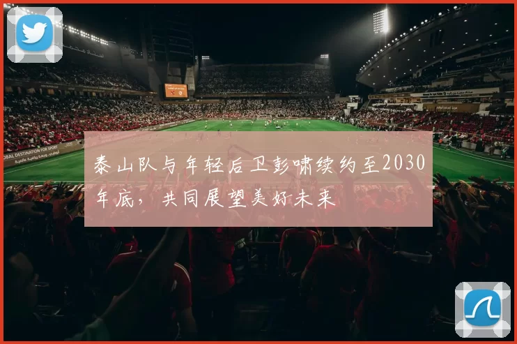 泰山队与年轻后卫彭啸续约至2030年底,共同展望美好未来