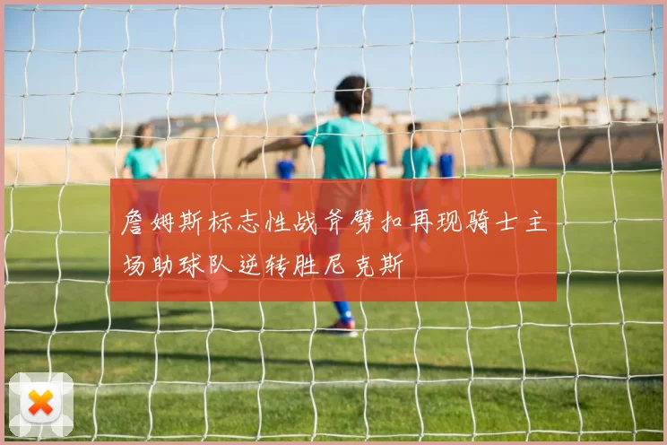 詹姆斯标志性战斧劈扣再现骑士主场助球队逆转胜尼克斯