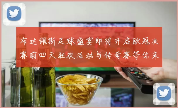 布达佩斯足球盛宴即将开启欧冠决赛前四天狂欢活动与传奇赛等你来参与