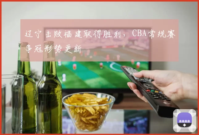 辽宁击败福建取得胜利,CBA常规赛争冠形势更新
