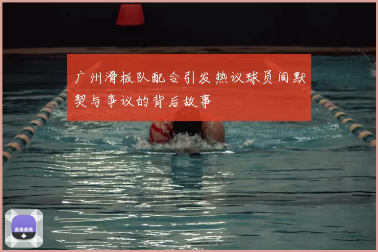 广州滑板队配合引发热议球员间默契与争议的背后故事