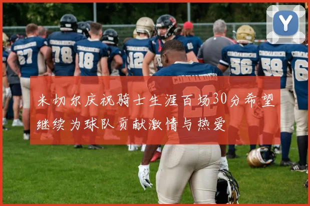 米切尔庆祝骑士生涯百场30分希望继续为球队贡献激情与热爱
