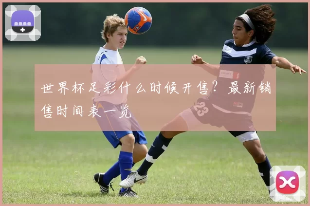 世界杯足彩什么时候开售?最新销售时间表一览