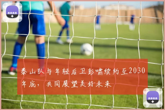 泰山队与年轻后卫彭啸续约至2030年底,共同展望美好未来