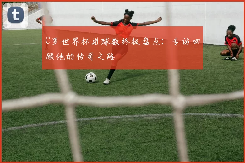 C罗世界杯进球数终极盘点:专访回顾他的传奇之路