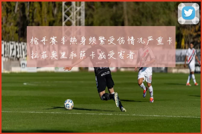 枪手赛季热身频繁受伤情况严重卡拉菲奥里和萨卡成受害者