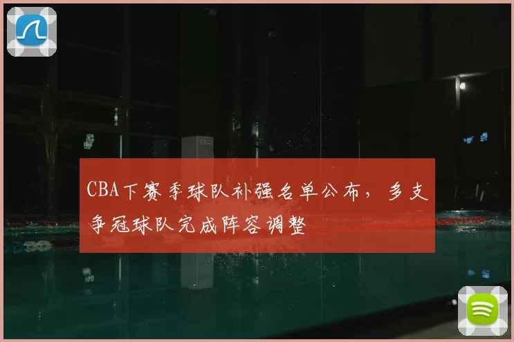 CBA下赛季球队补强名单公布,多支争冠球队完成阵容调整