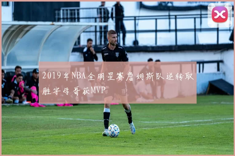 2019年NBA全明星赛詹姆斯队逆转取胜字母哥获MVP