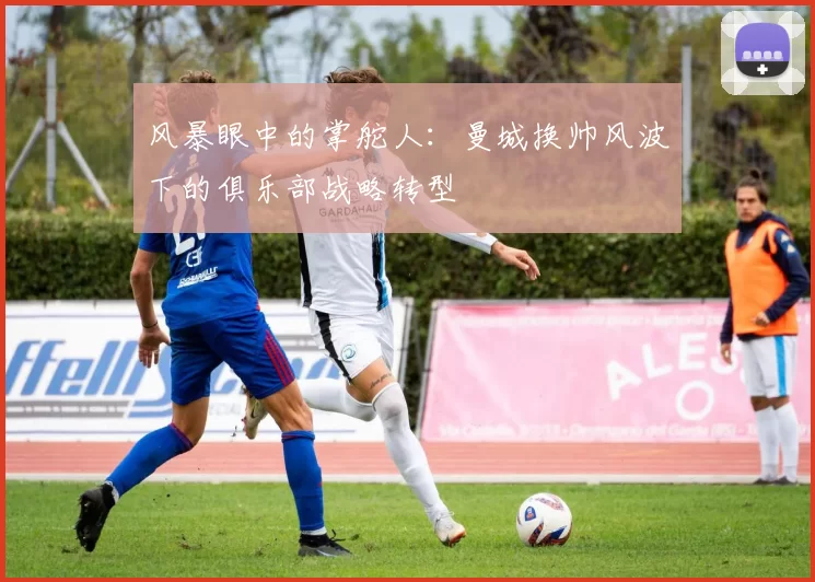 风暴眼中的掌舵人:曼城换帅风波下的俱乐部战略转型