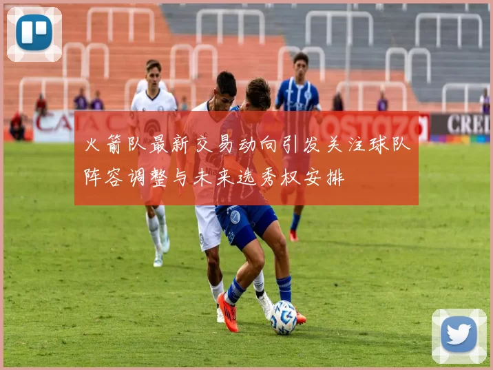 火箭队最新交易动向引发关注球队阵容调整与未来选秀权安排